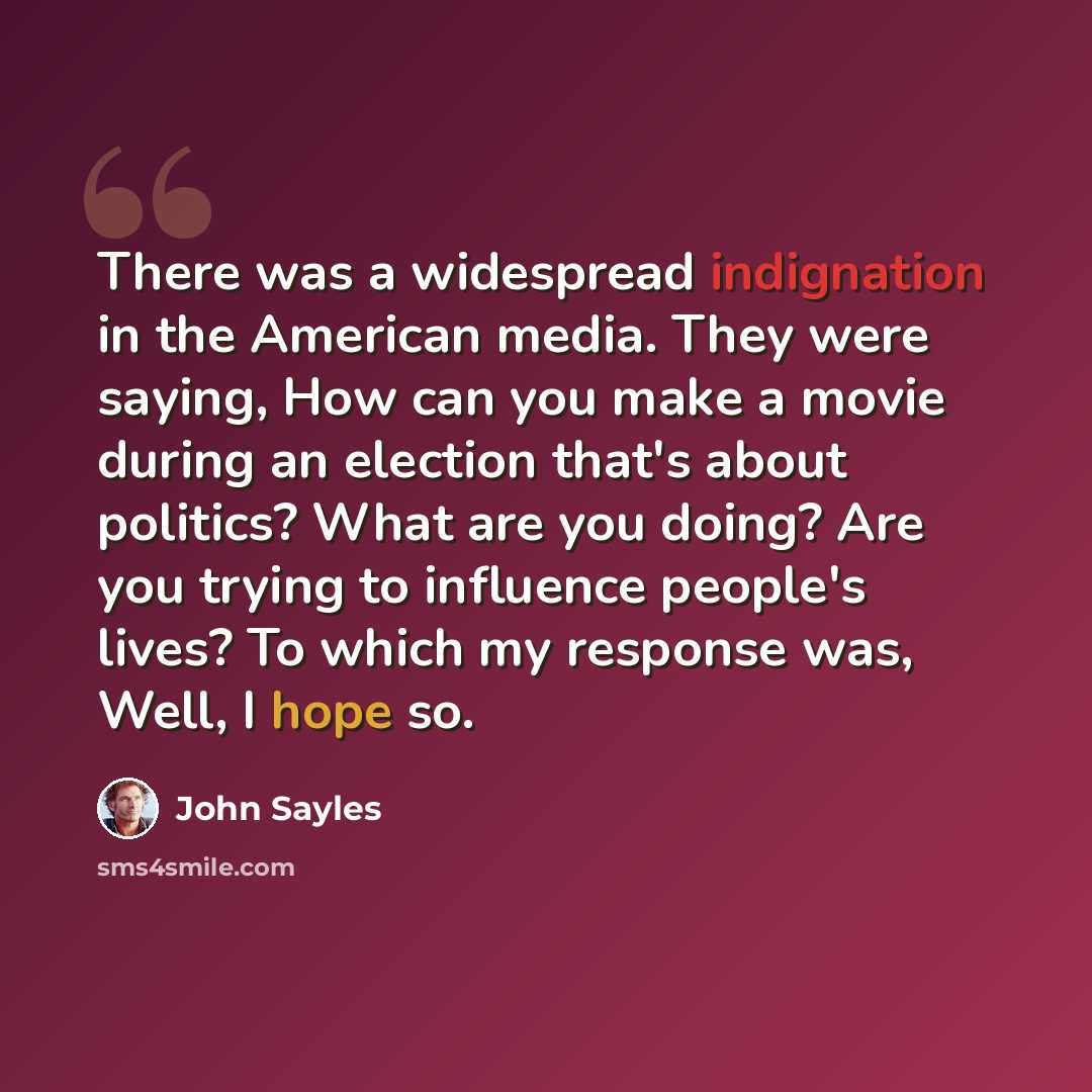 “There was a widespread indignation in the American media. They were saying, How can you make a movie during an election that's about politics? What are you doing? Are you trying to influence people's lives? To which my response was, Well, I hope so.” quote by John Sayles