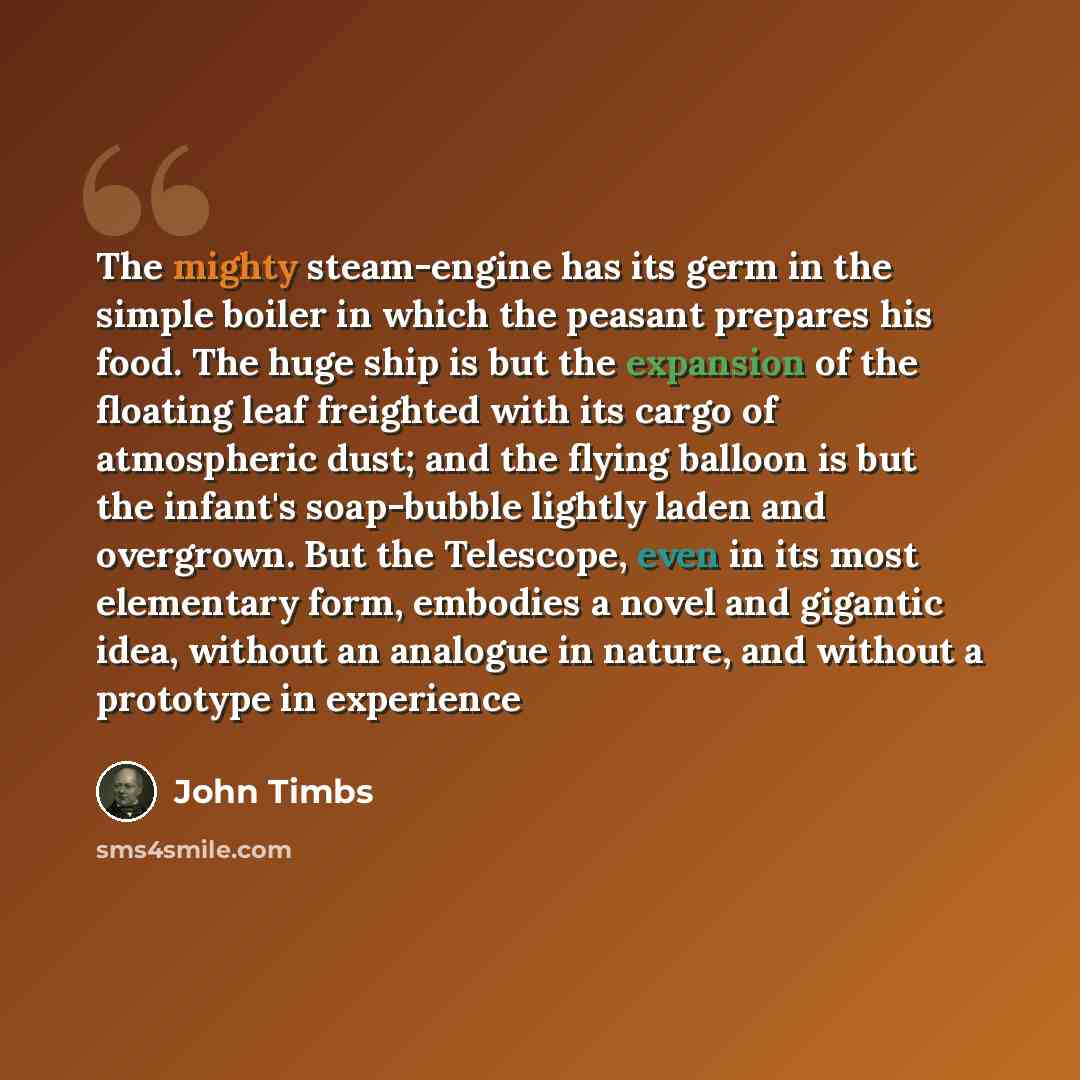 “The mighty steam-engine has its germ in the simple boiler in which the peasant prepares his food. The huge ship is but the expansion of the floating leaf freighted with its cargo of atmospheric dust; and the flying balloon is but the infant's soap-bubble lightly laden and overgrown. But the…” quote by John Timbs
