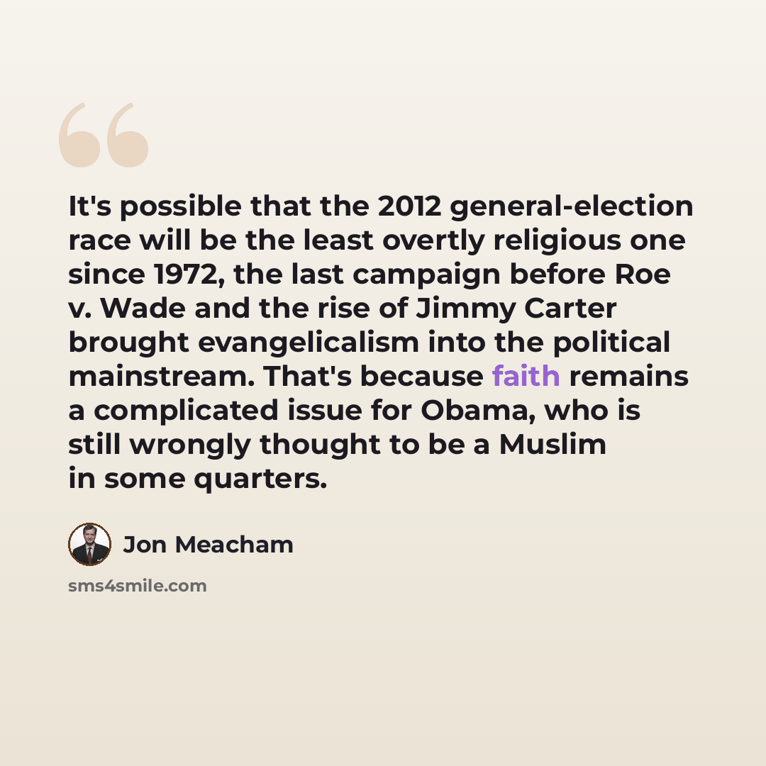 “It's possible that the 2012 general-election race will be the least overtly religious one since 1972, the last campaign before Roe v. Wade and the rise of Jimmy Carter brought evangelicalism into the political mainstream. That's because faith remains a complicated issue for Obama, who is still…” quote by Jon Meacham