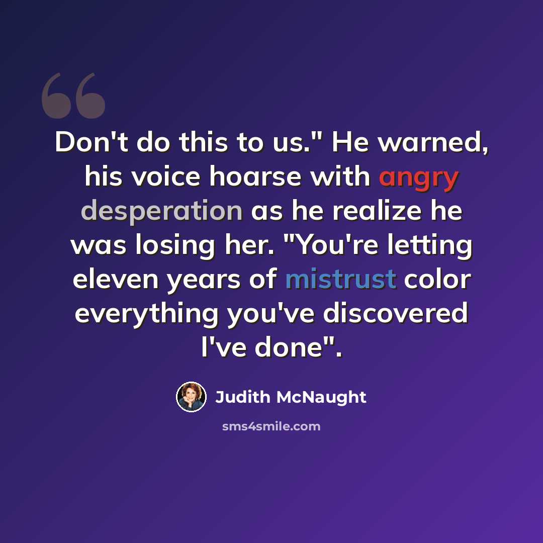 “Don't do this to us." He warned, his voice hoarse with angry desperation as he realize he was losing her. "You're letting eleven years of mistrust color everything you've discovered I've done".” quote by Judith McNaught