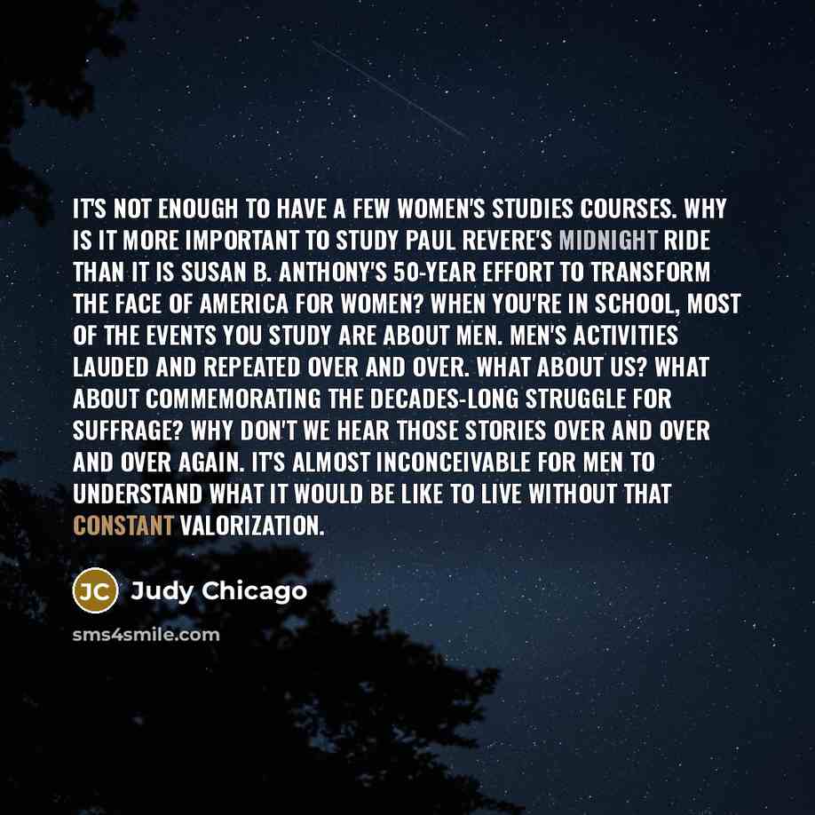 “It's not enough to have a few women's studies courses. Why is it more important to study Paul Revere's midnight ride than it is Susan B. Anthony's 50-year effort to transform the face of America for women? When you're in school, most of the events you study are about men. Men's activities lauded…” quote by Judy Chicago