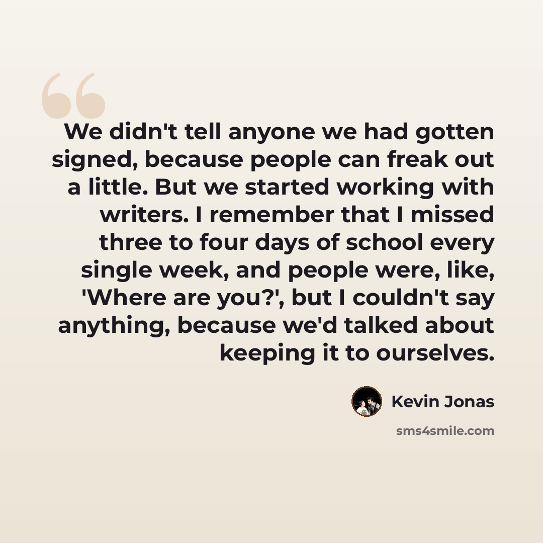 “We didn't tell anyone we had gotten signed, because people can freak out a little. But we started working with writers. I remember that I missed three to four days of school every single week, and people were, like, 'Where are you?', but I couldn't say anything, because we'd talked about keeping…” quote by Kevin Jonas
