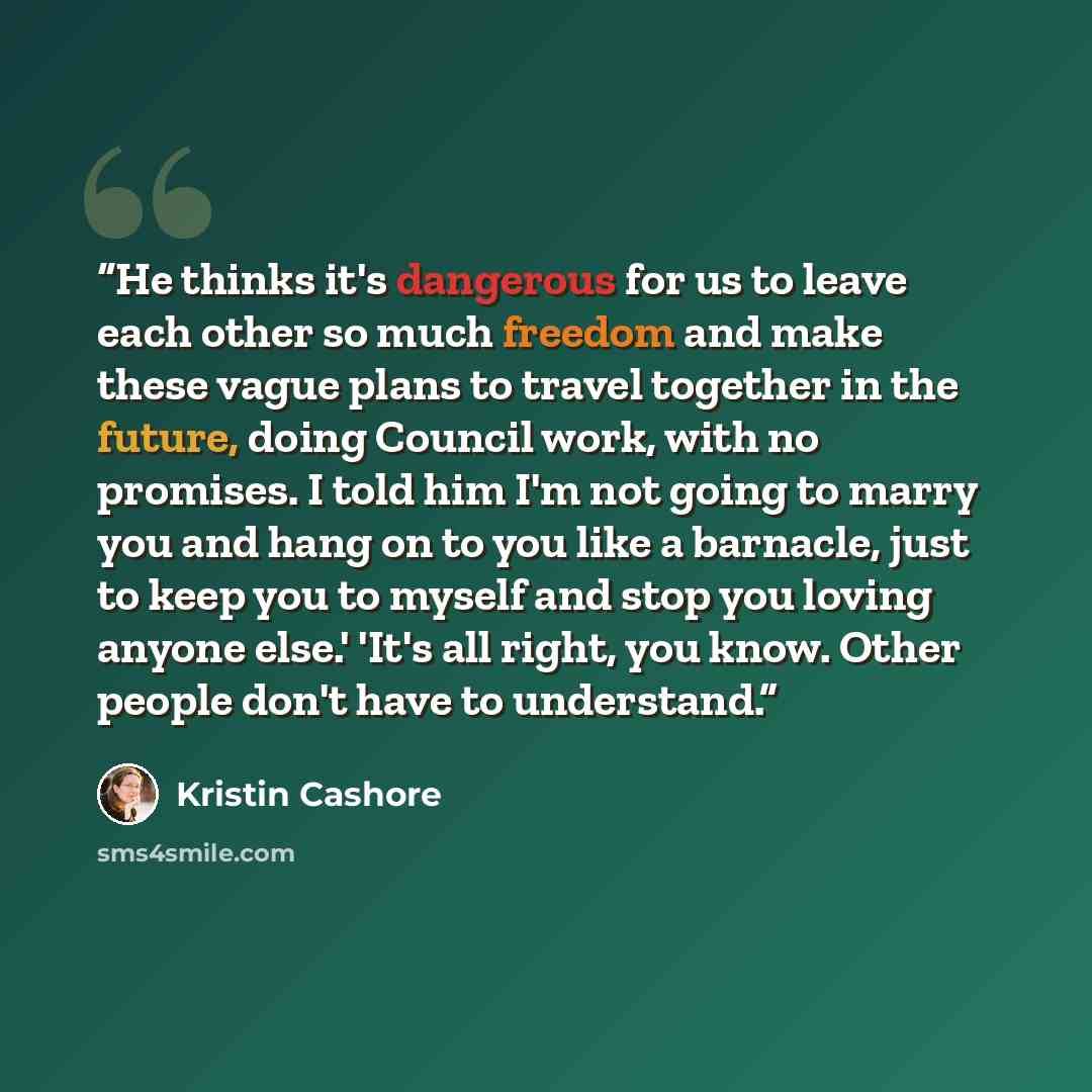 “He thinks it's dangerous for us to leave each other so much freedom and make these vague plans to travel together in the future, doing Council work, with no promises. I told him I'm not going to marry you and hang on to you like a barnacle, just to keep you to myself and stop you loving anyone…” quote by Kristin Cashore