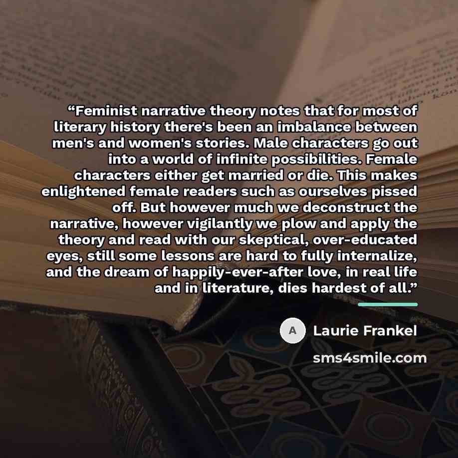 “Feminist narrative theory notes that for most of literary history there's been an imbalance between men's and women's stories. Male characters go out into a world of infinite possibilities. Female characters either get married or die. This makes enlightened female readers such as ourselves pissed…” quote by Laurie Frankel