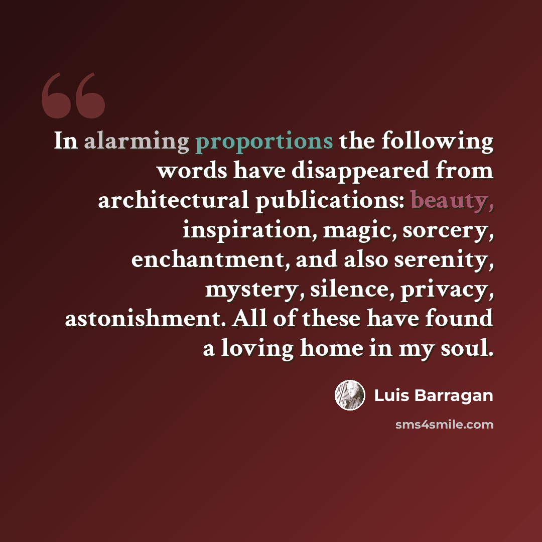 “In alarming proportions the following words have disappeared from architectural publications: beauty, inspiration, magic, sorcery, enchantment, and also serenity, mystery, silence, privacy, astonishment. All of these have found a loving home in my soul.” quote by Luis Barragan