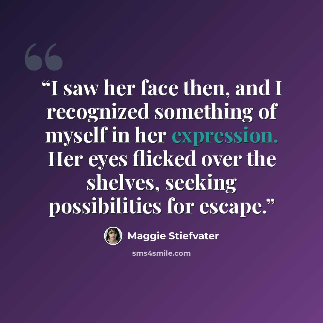 “I saw her face then, and I recognized something of myself in her expression. Her eyes flicked over the shelves, seeking possibilities for escape.” quote by Maggie Stiefvater