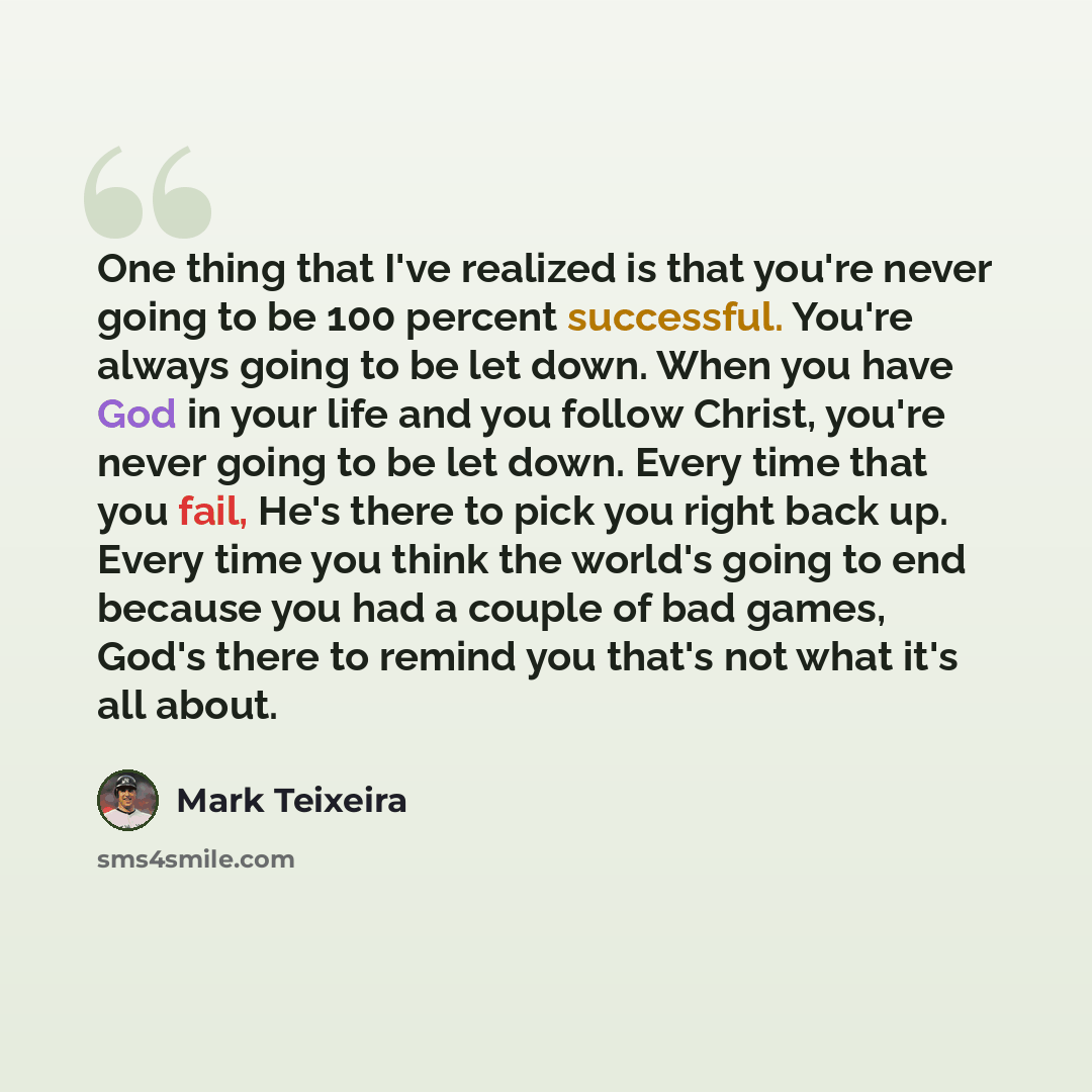 “One thing that I've realized is that you're never going to be 100 percent successful. You're always going to be let down. When you have God in your life and you follow Christ, you're never going to be let down. Every time that you fail, He's there to pick you right back up. Every time you think…” quote by Mark Teixeira