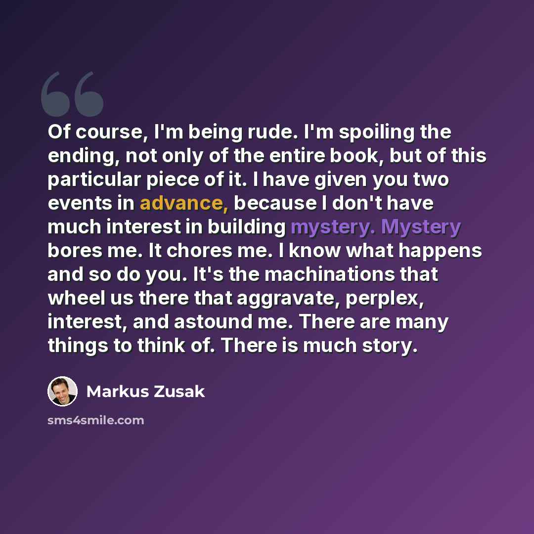 “Of course, I'm being rude. I'm spoiling the ending, not only of the entire book, but of this particular piece of it. I have given you two events in advance, because I don't have much interest in building mystery. Mystery bores me. It chores me. I know what happens and so do you. It's the…” quote by Markus Zusak