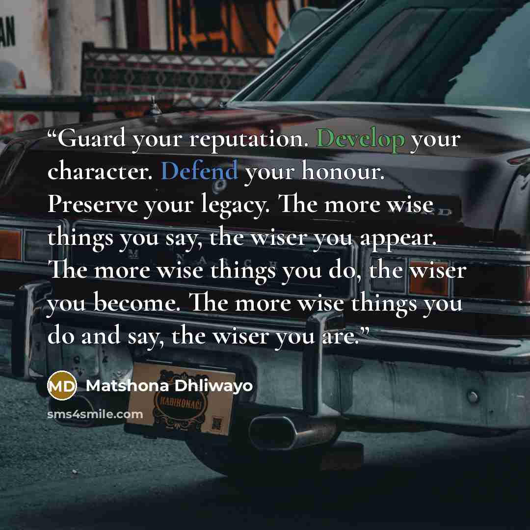 “Guard your reputation. Develop your character. Defend your honour. Preserve your legacy. The more wise things you say, the wiser you appear. The more wise things you do, the wiser you become. The more wise things you do and say, the wiser you are.” quote by Matshona Dhliwayo