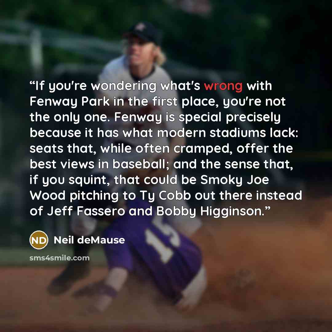 “If you're wondering what's wrong with Fenway Park in the first place, you're not the only one. Fenway is special precisely because it has what modern stadiums lack: seats that, while often cramped, offer the best views in baseball; and the sense that, if you squint, that could be Smoky Joe Wood…” quote by Neil deMause