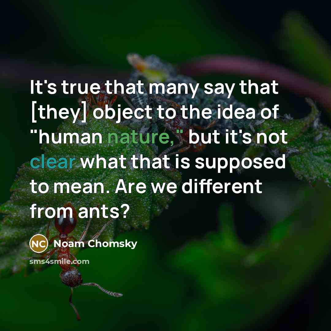 “It's true that many say that [they] object to the idea of "human nature," but it's not clear what that is supposed to mean. Are we different from ants?” quote by Noam Chomsky