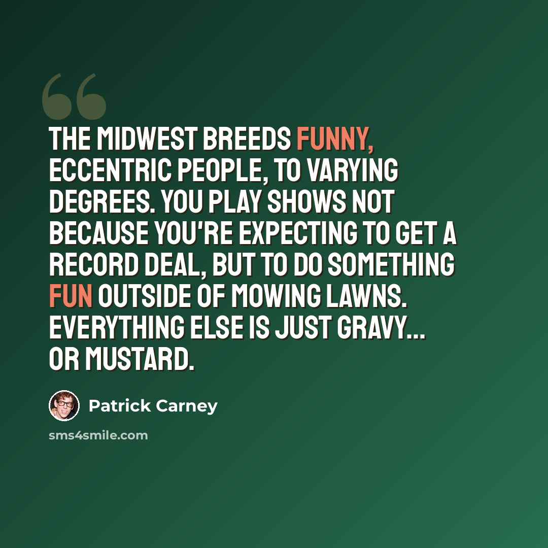 “The Midwest breeds funny, eccentric people, to varying degrees. You play shows not because you're expecting to get a record deal, but to do something fun outside of mowing lawns. Everything else is just gravy... Or mustard.” quote by Patrick Carney