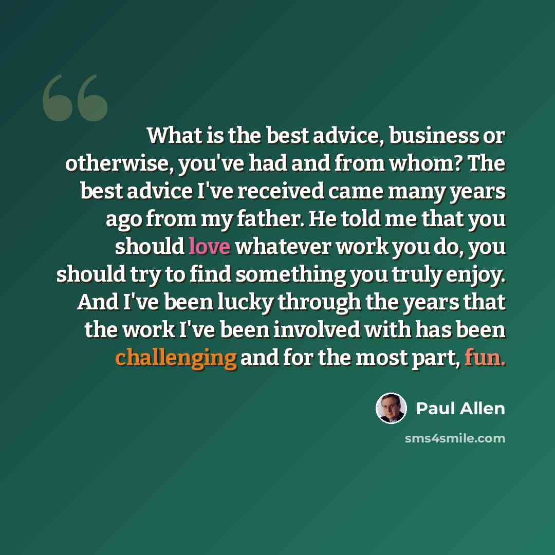 “What is the best advice, business or otherwise, you've had and from whom? The best advice I've received came many years ago from my father. He told me that you should love whatever work you do, you should try to find something you truly enjoy. And I've been lucky through the years that the work…” quote by Paul Allen