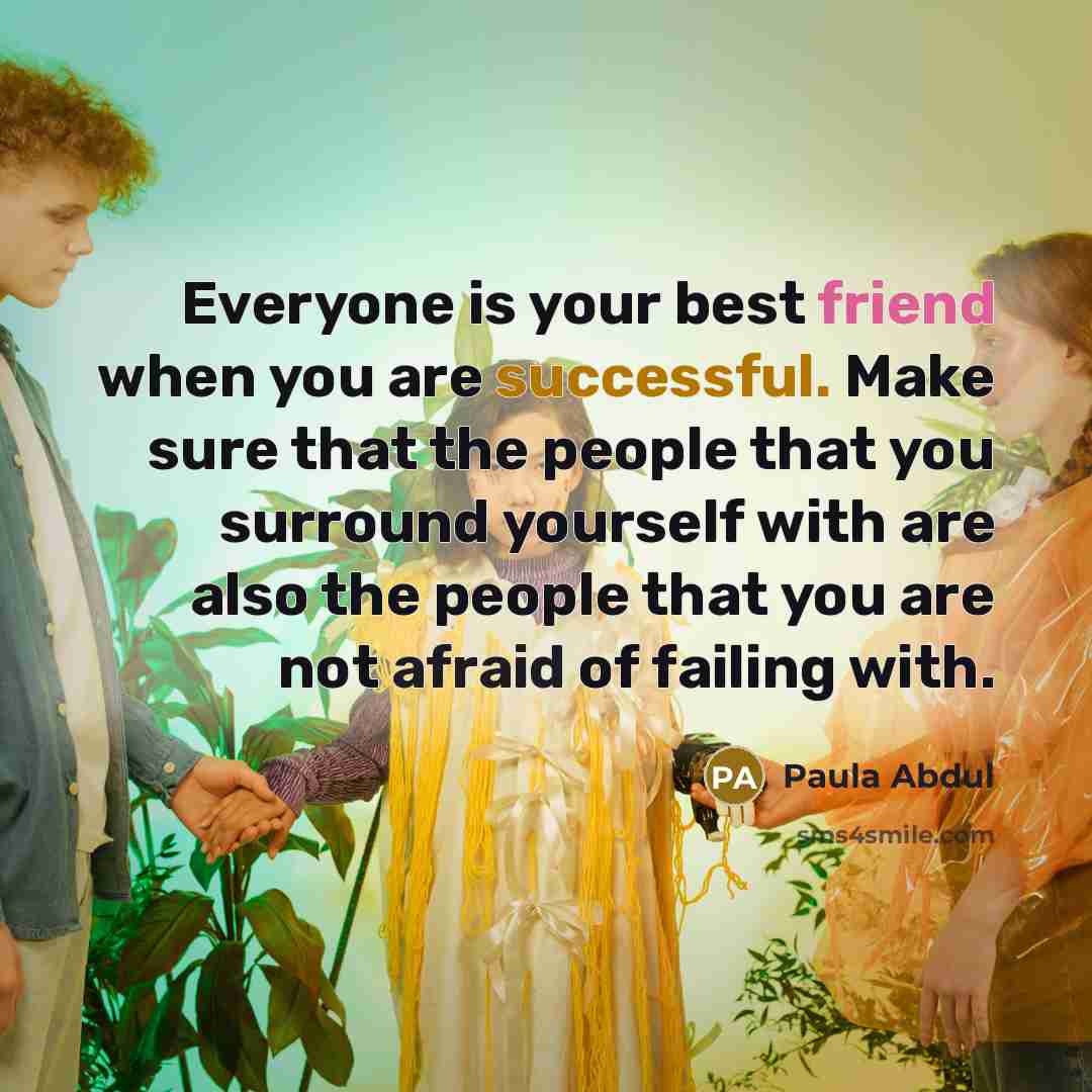 “Everyone is your best friend when you are successful. Make sure that the people that you surround yourself with are also the people that you are not afraid of failing with.” quote by Paula Abdul