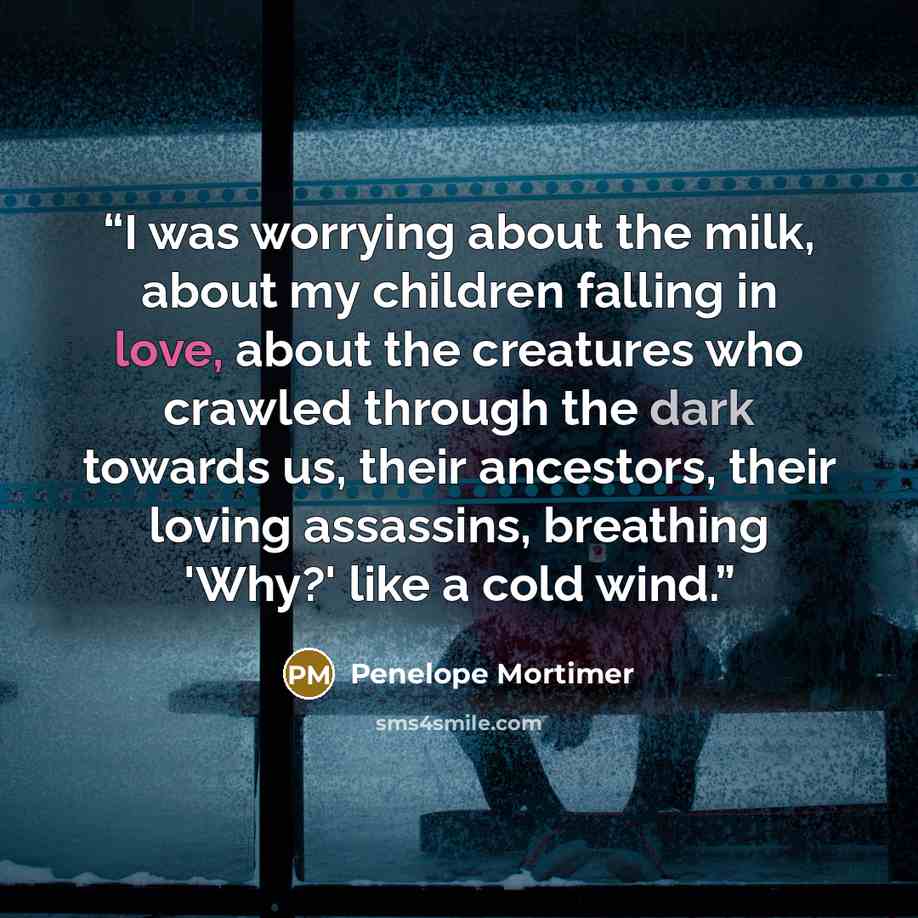 “I was worrying about the milk, about my children falling in love, about the creatures who crawled through the dark towards us, their ancestors, their loving assassins, breathing 'Why?' like a cold wind.” quote by Penelope Mortimer