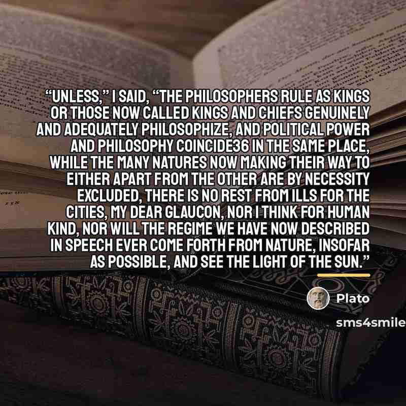 “Unless,” I said, “the philosophers rule as kings or those now called kings and chiefs genuinely and adequately philosophize, and political power and philosophy coincide36 in the same place, while the many natures now making their way to either apart from the other are by necessity excluded, there…” quote by Plato