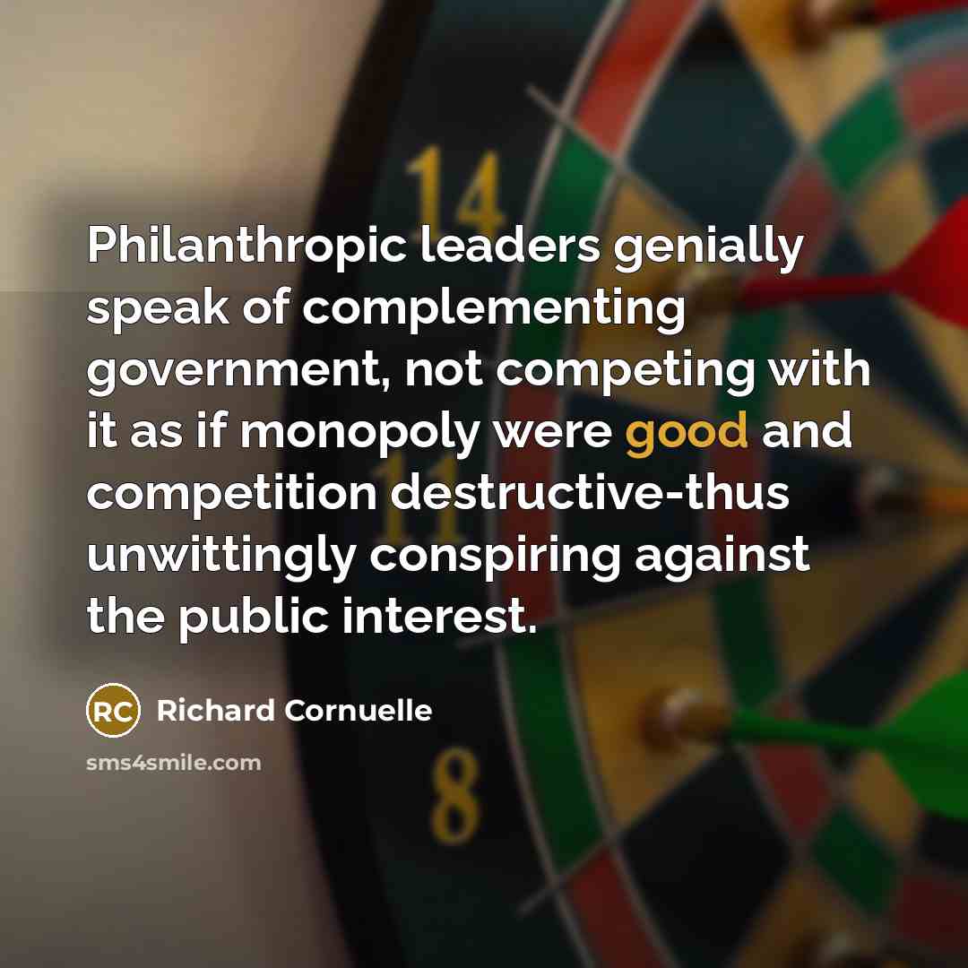 “Philanthropic leaders genially speak of complementing government, not competing with it as if monopoly were good and competition destructive-thus unwittingly conspiring against the public interest.” quote by Richard Cornuelle