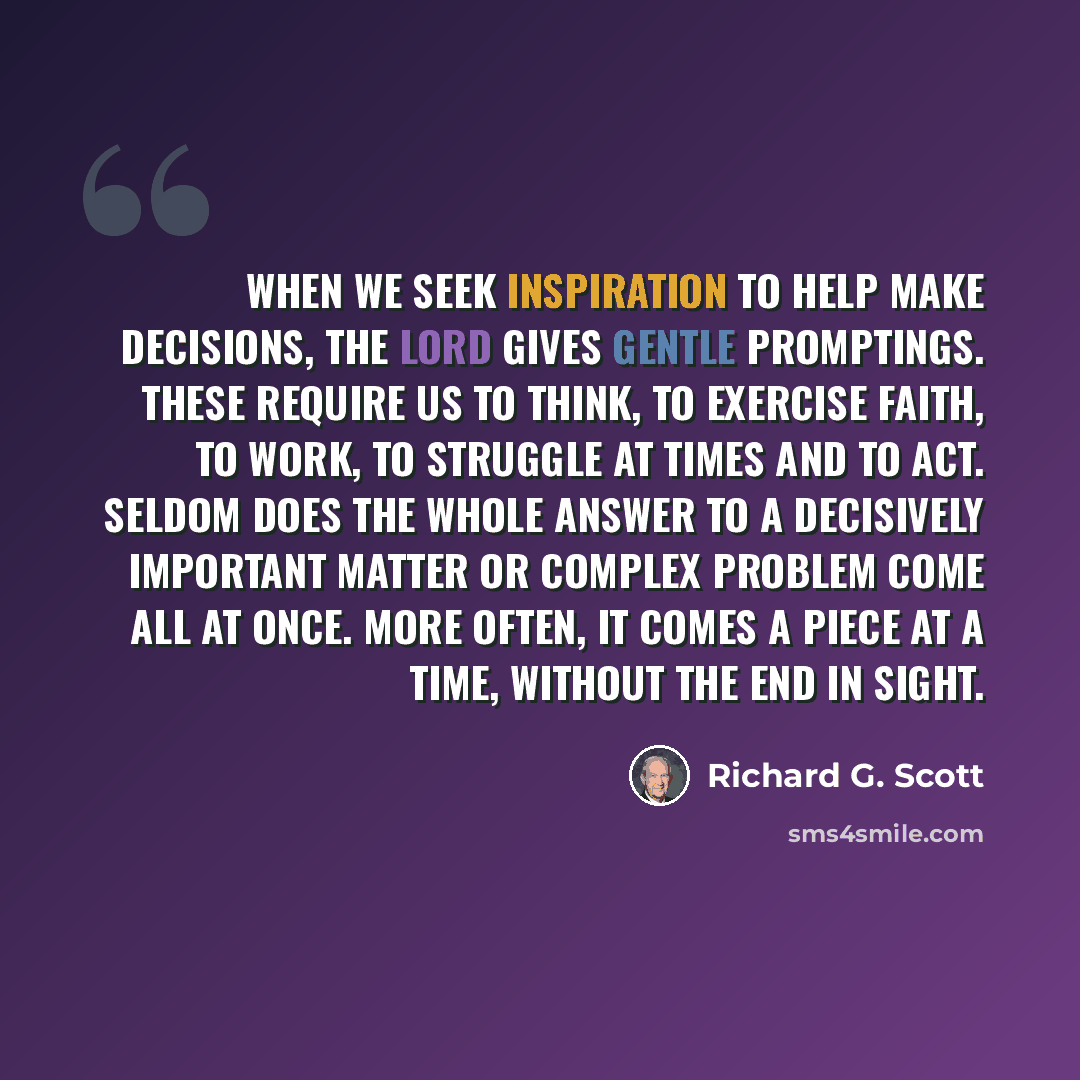 “When we seek inspiration to help make decisions, the Lord gives gentle promptings. These require us to think, to exercise faith, to work, to struggle at times and to act. Seldom does the whole answer to a decisively important matter or complex problem come all at once. More often, it comes a piece…” quote by Richard G. Scott