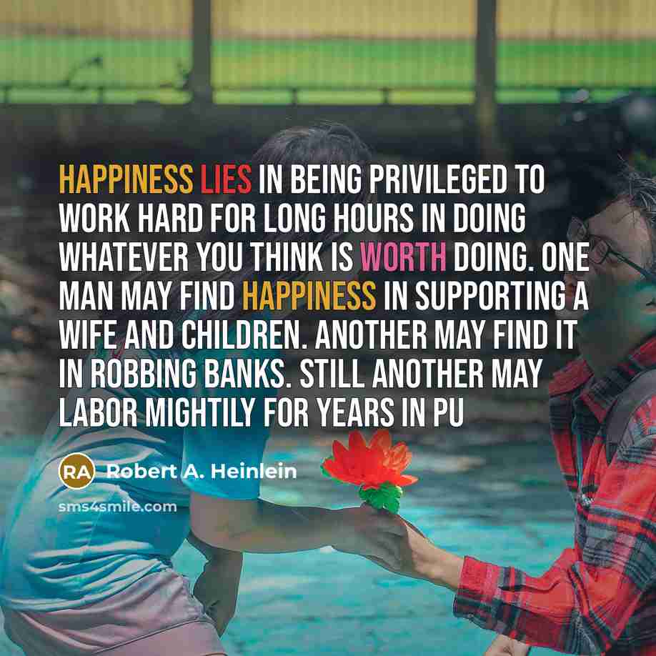 “Happiness lies in being privileged to work hard for long hours in doing whatever you think is worth doing. One man may find happiness in supporting a wife and children. Another may find it in robbing banks. Still another may labor mightily for years in pu” quote by Robert A. Heinlein