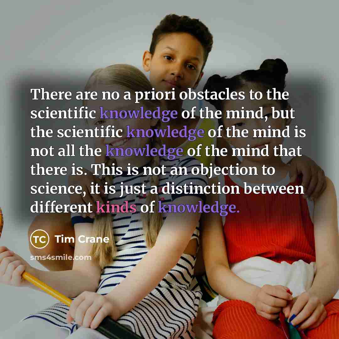 “There are no a priori obstacles to the scientific knowledge of the mind, but the scientific knowledge of the mind is not all the knowledge of the mind that there is. This is not an objection to science, it is just a distinction between different kinds of knowledge.” quote by Tim Crane