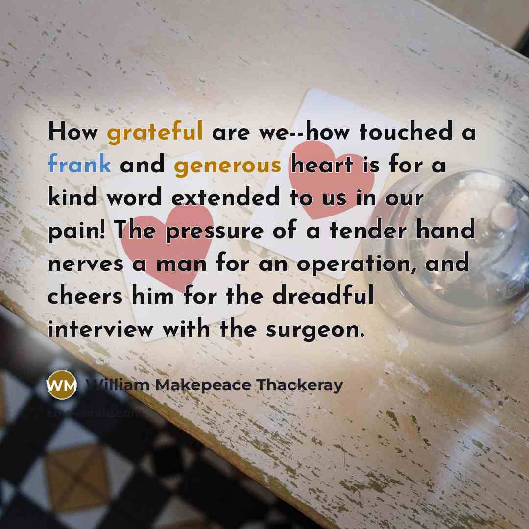“How grateful are we--how touched a frank and generous heart is for a kind word extended to us in our pain! The pressure of a tender hand nerves a man for an operation, and cheers him for the dreadful interview with the surgeon.” quote by William Makepeace Thackeray