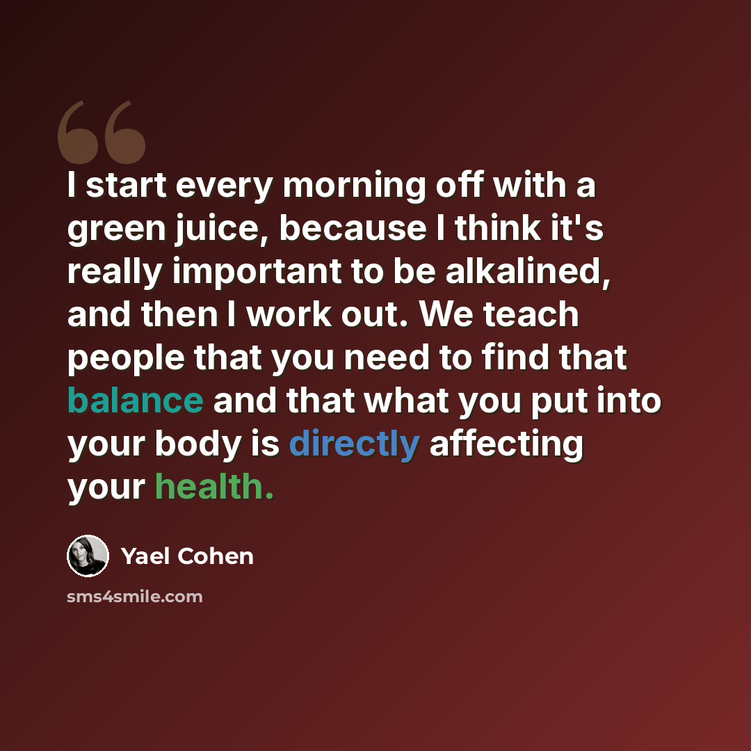 “I start every morning off with a green juice, because I think it's really important to be alkalined, and then I work out. We teach people that you need to find that balance and that what you put into your body is directly affecting your health.” quote by Yael Cohen