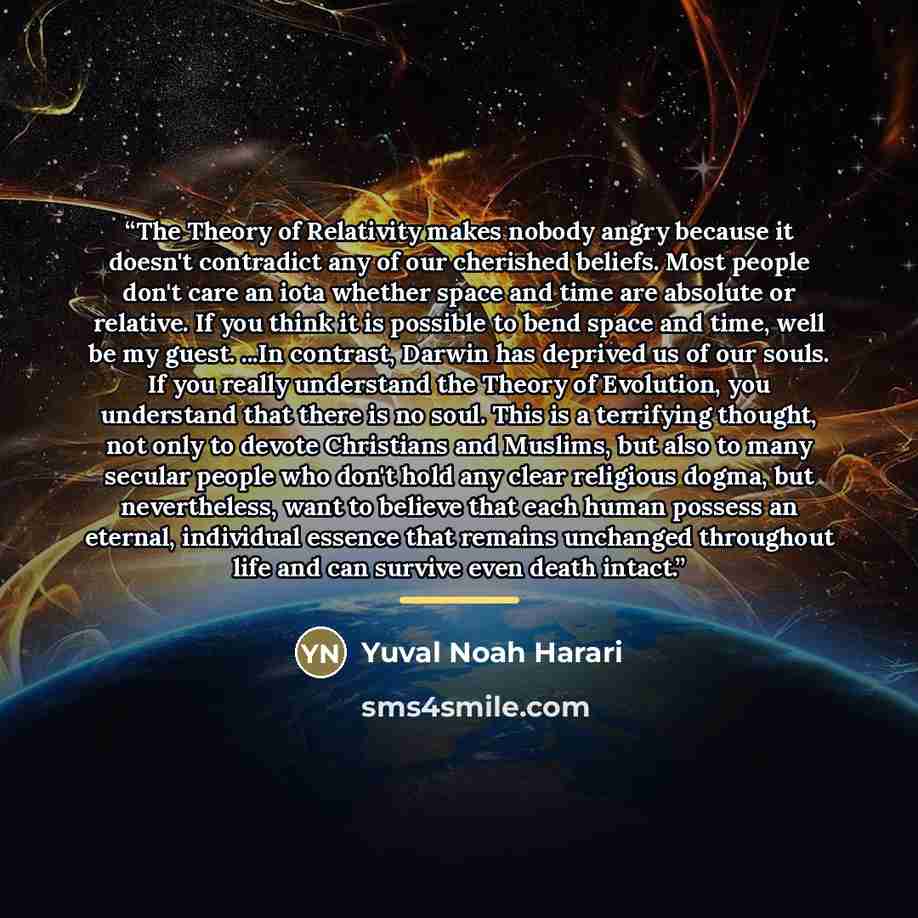 “The Theory of Relativity makes nobody angry because it doesn't contradict any of our cherished beliefs. Most people don't care an iota whether space and time are absolute or relative. If you think it is possible to bend space and time, well be my guest. ...In contrast, Darwin has deprived us of…” quote by Yuval Noah Harari