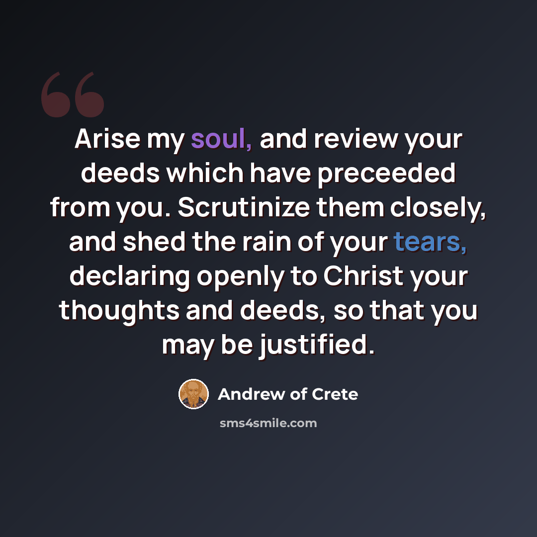 “Arise my soul, and review your deeds which have preceeded from you. Scrutinize them closely, and shed the rain of your tears, declaring openly to Christ your thoughts and deeds, so that you may be justified.” quote by Andrew of Crete