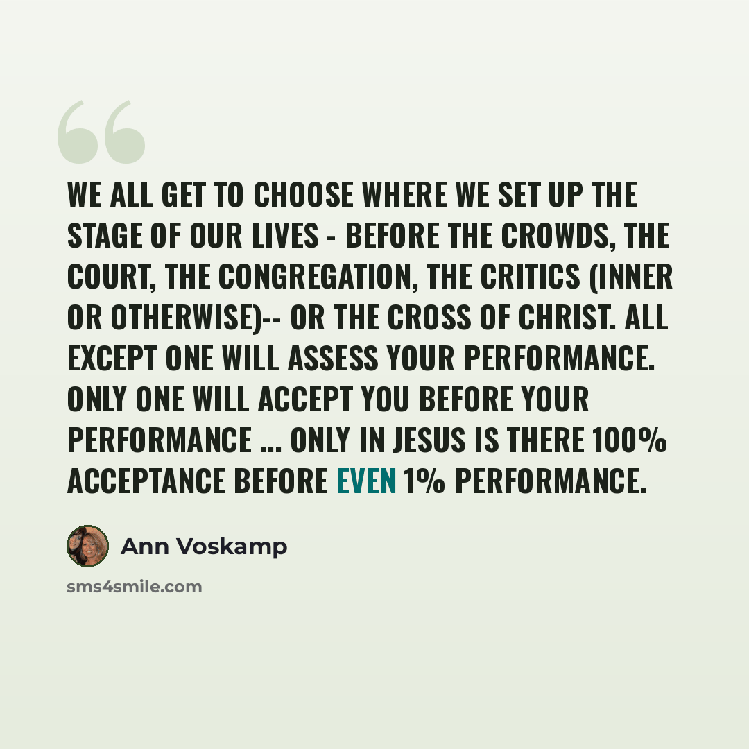 “We all get to choose where we set up the stage of our lives - before the Crowds, the Court, the Congregation, the Critics (inner or otherwise)-- or the Cross of Christ. All except One will assess your performance. Only One will accept you before your performance ... Only in Jesus is there 100%…” quote by Ann Voskamp