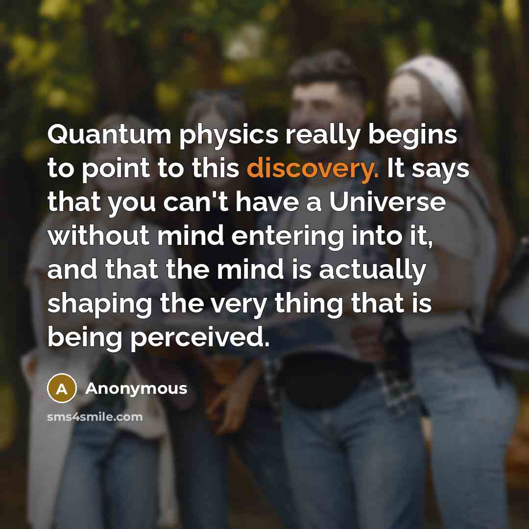 “Quantum physics really begins to point to this discovery. It says that you can't have a Universe without mind entering into it, and that the mind is actually shaping the very thing that is being perceived.” quote by Anonymous