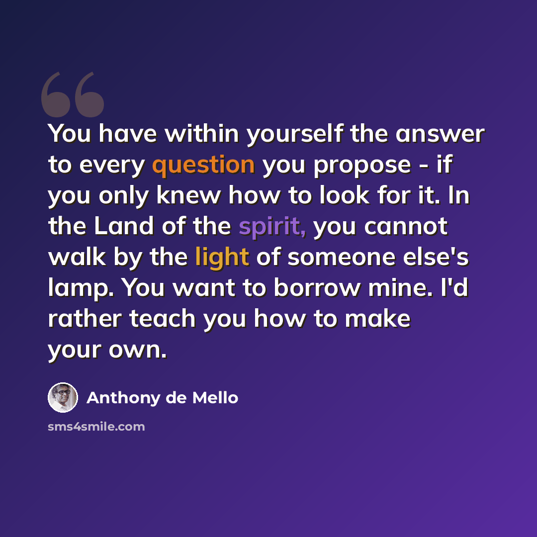 “You have within yourself the answer to every question you propose - if you only knew how to look for it. In the Land of the spirit, you cannot walk by the light of someone else's lamp. You want to borrow mine. I'd rather teach you how to make your own.” quote by Anthony de Mello