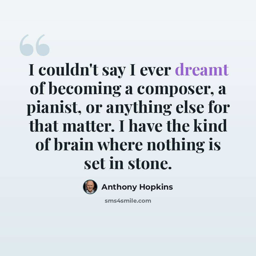 “I couldn't say I ever dreamt of becoming a composer, a pianist, or anything else for that matter. I have the kind of brain where nothing is set in stone.” quote by Anthony Hopkins