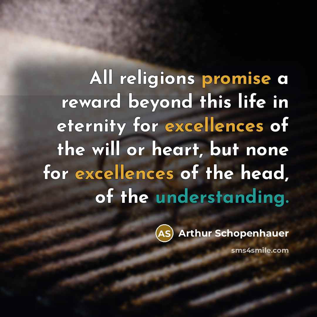 “All religions promise a reward beyond this life in eternity for excellences of the will or heart, but none for excellences of the head, of the understanding.” quote by Arthur Schopenhauer
