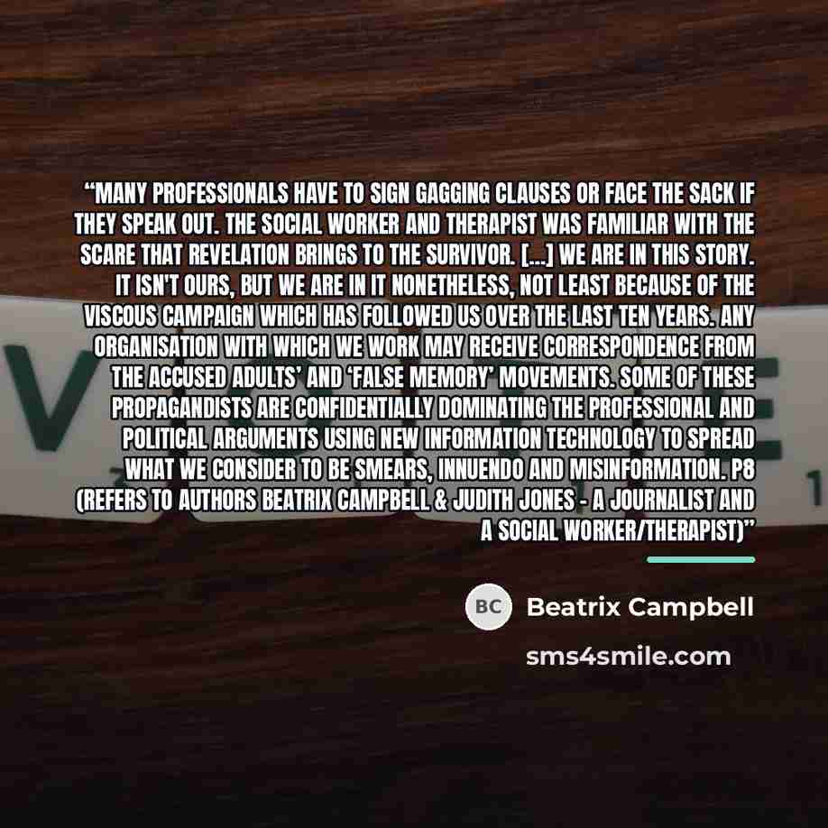 “Many professionals have to sign gagging clauses or face the sack if they speak out. The social worker and therapist was familiar with the scare that revelation brings to the survivor. […] We are in this story. It isn't ours, but we are in it nonetheless, not least because of the viscous campaign…” quote by Beatrix Campbell