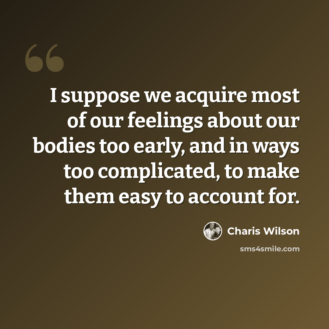 “I suppose we acquire most of our feelings about our bodies too early, and in ways too complicated, to make them easy to account for.” quote by Charis Wilson