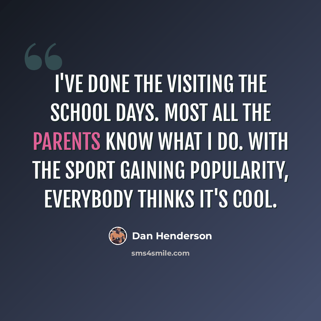 “I've done the visiting the school days. Most all the parents know what I do. With the sport gaining popularity, everybody thinks it's cool.” quote by Dan Henderson