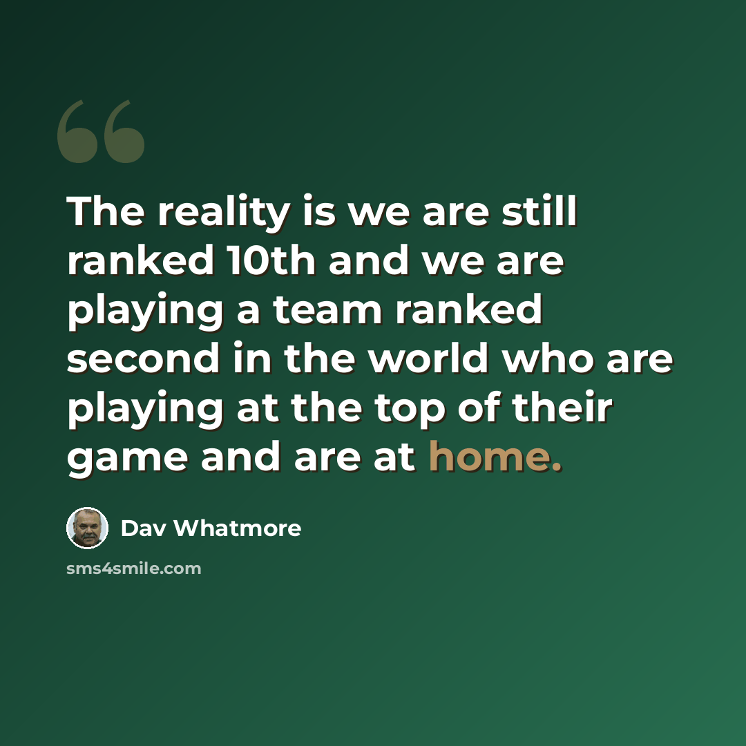 “The reality is we are still ranked 10th and we are playing a team ranked second in the world who are playing at the top of their game and are at home.” quote by Dav Whatmore