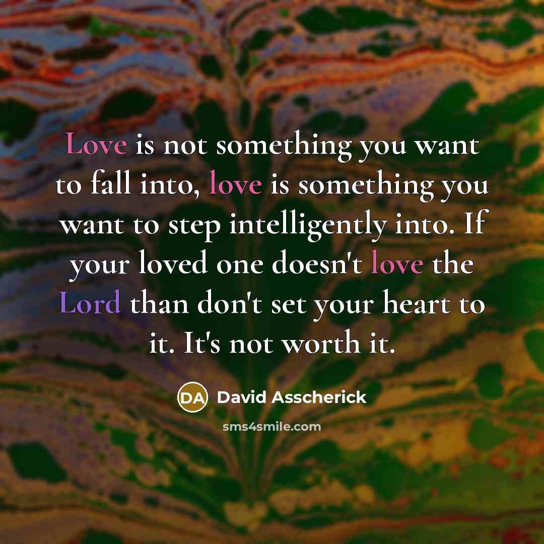 “Love is not something you want to fall into, love is something you want to step intelligently into. If your loved one doesn't love the Lord than don't set your heart to it. It's not worth it.” quote by David Asscherick