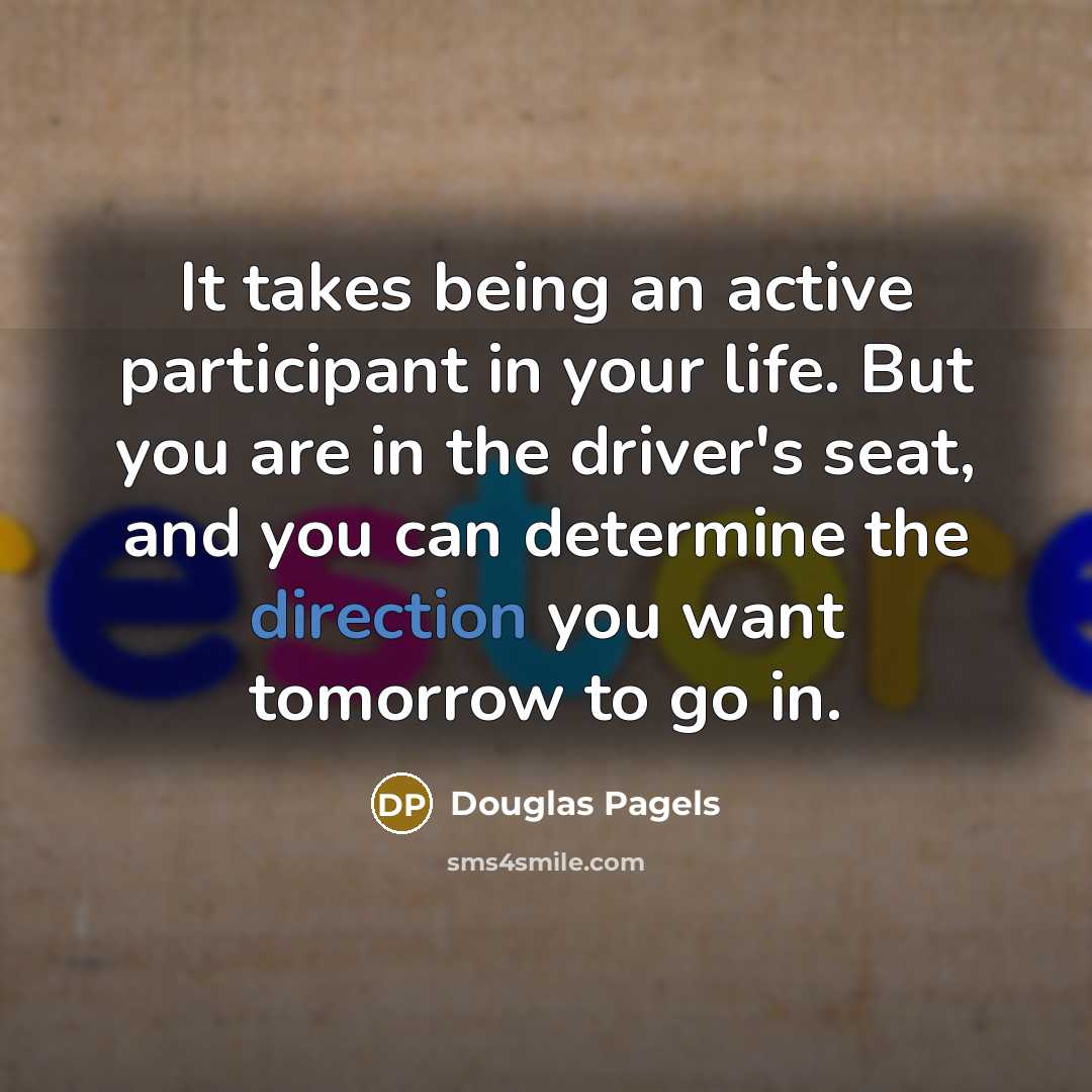 “It takes being an active participant in your life. But you are in the driver's seat, and you can determine the direction you want tomorrow to go in.” quote by Douglas Pagels