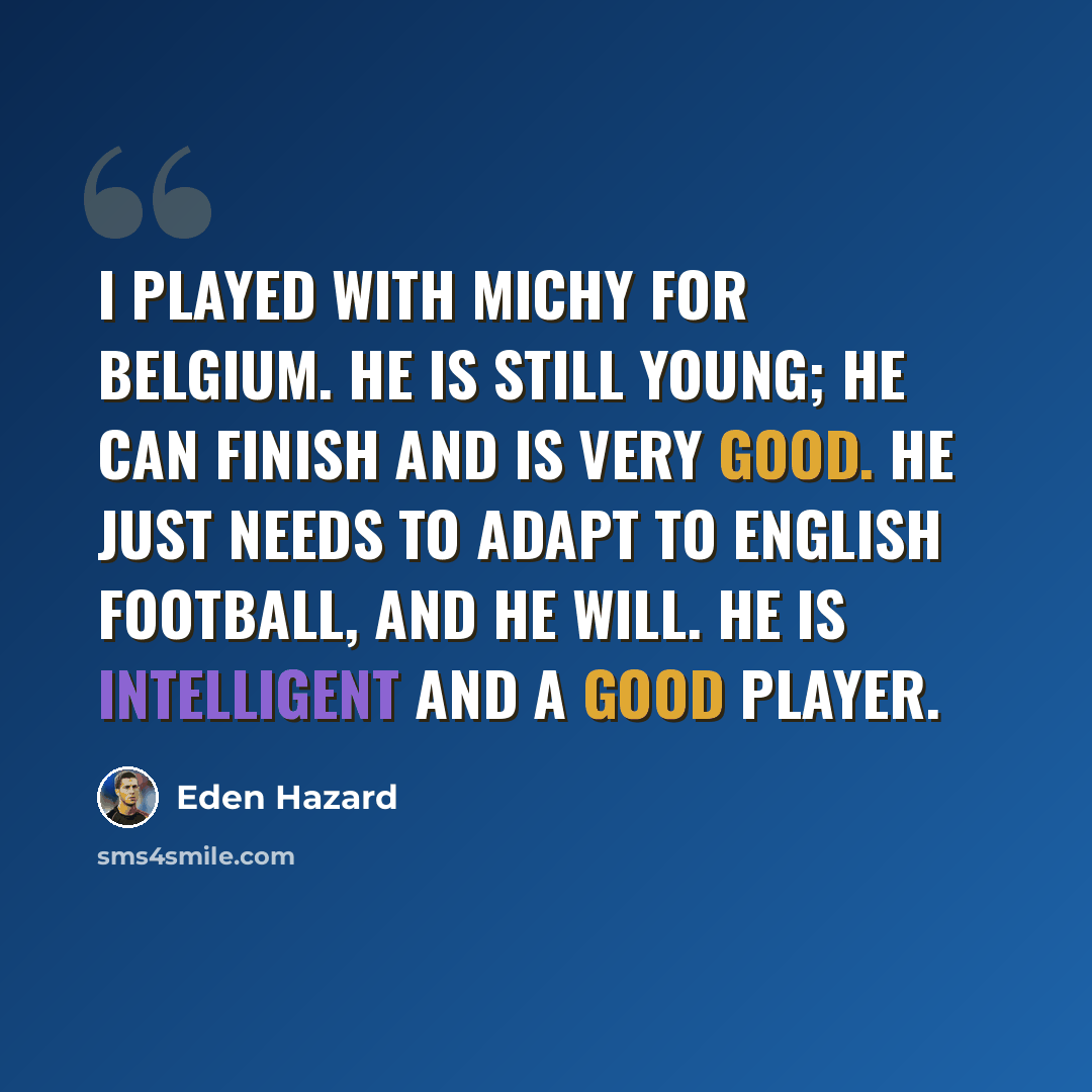 “I played with Michy for Belgium. He is still young; he can finish and is very good. He just needs to adapt to English football, and he will. He is intelligent and a good player.” quote by Eden Hazard