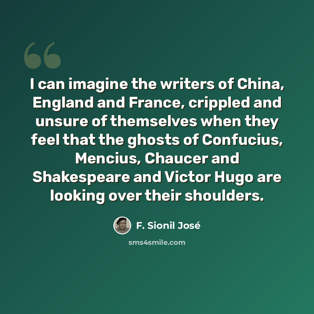 “I can imagine the writers of China, England and France, crippled and unsure of themselves when they feel that the ghosts of Confucius, Mencius, Chaucer and Shakespeare and Victor Hugo are looking over their shoulders.” quote by F. Sionil Jose