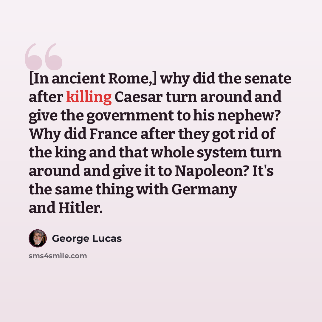 “[In ancient Rome,] why did the senate after killing Caesar turn around and give the government to his nephew? Why did France after they got rid of the king and that whole system turn around and give it to Napoleon? It's the same thing with Germany and Hitler.” quote by George Lucas