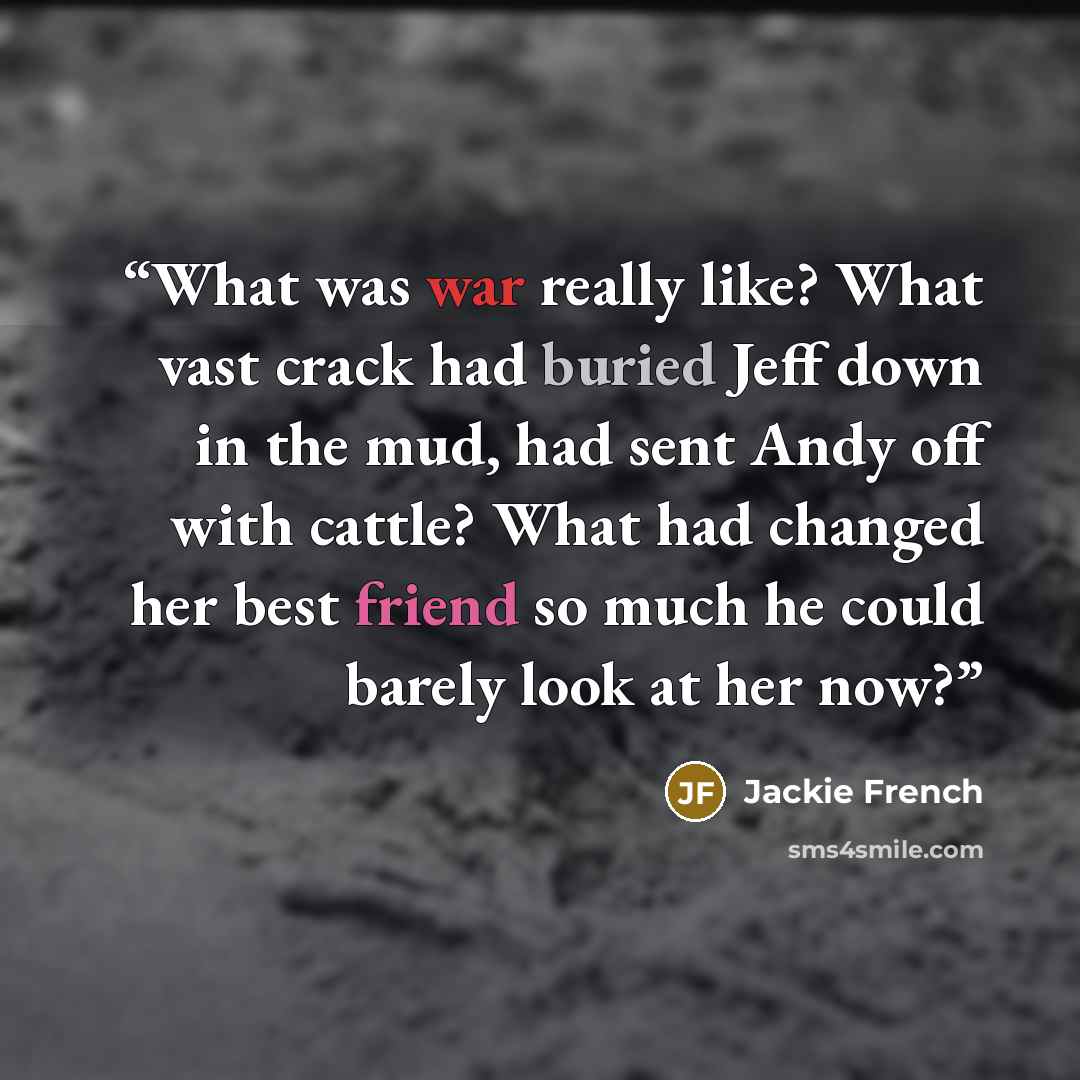 “What was war really like? What vast crack had buried Jeff down in the mud, had sent Andy off with cattle? What had changed her best friend so much he could barely look at her now?” quote by Jackie French