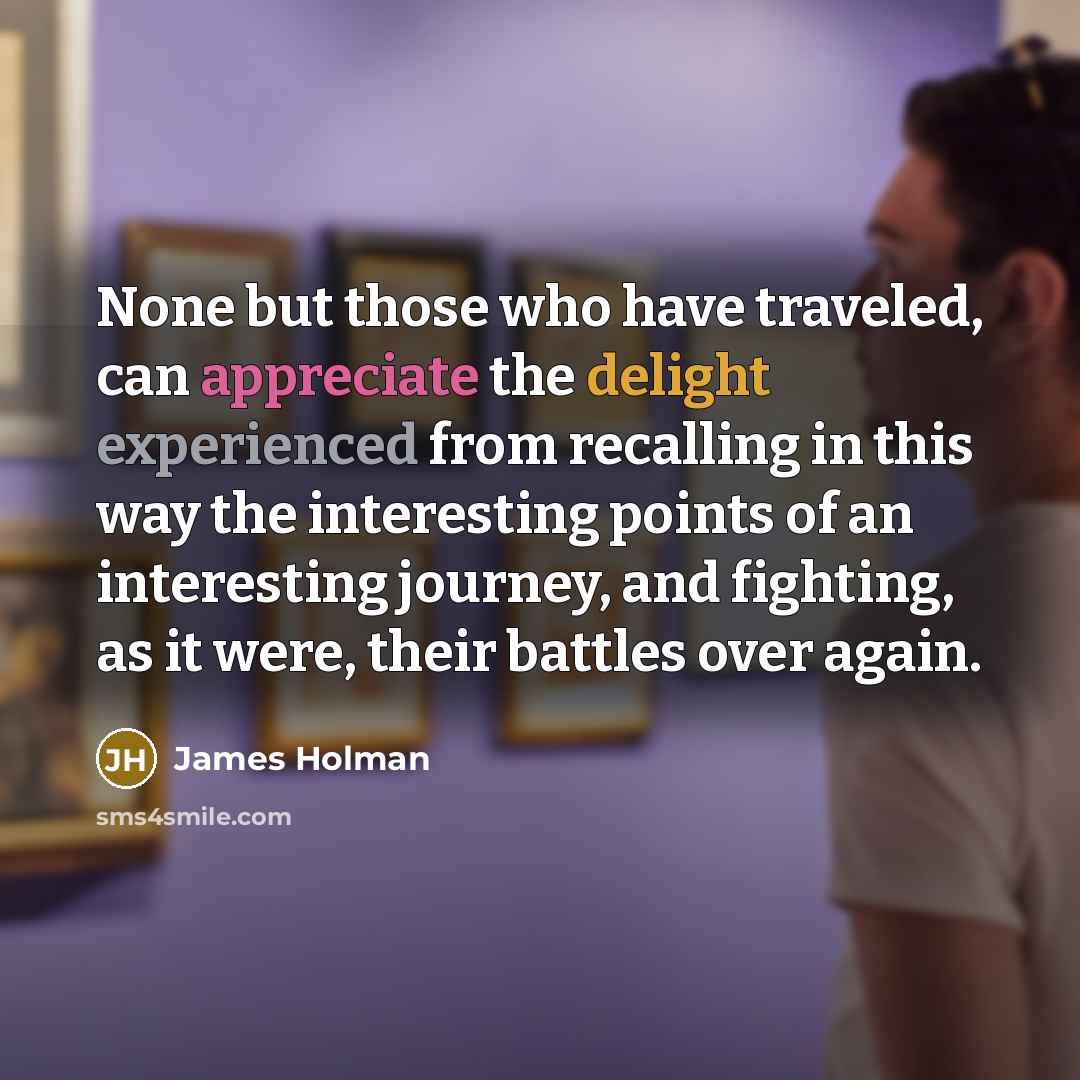 “None but those who have traveled, can appreciate the delight experienced from recalling in this way the interesting points of an interesting journey, and fighting, as it were, their battles over again.” quote by James Holman