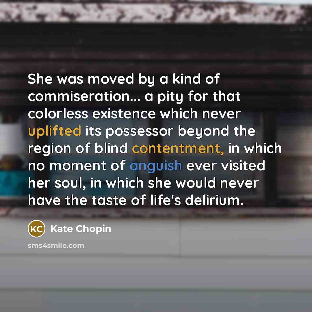 “She was moved by a kind of commiseration... a pity for that colorless existence which never uplifted its possessor beyond the region of blind contentment, in which no moment of anguish ever visited her soul, in which she would never have the taste of life's delirium.” quote by Kate Chopin