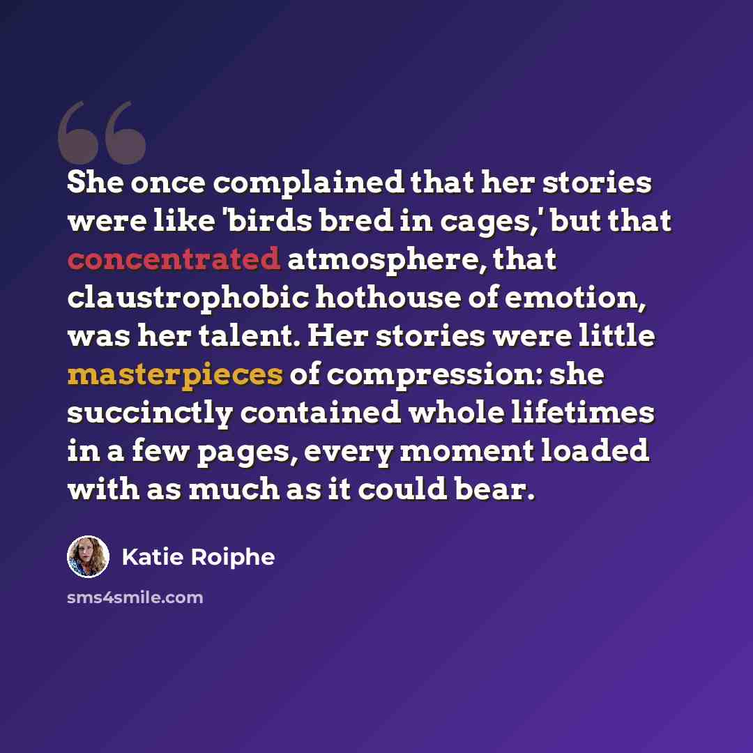 “She once complained that her stories were like 'birds bred in cages,' but that concentrated atmosphere, that claustrophobic hothouse of emotion, was her talent. Her stories were little masterpieces of compression: she succinctly contained whole lifetimes in a few pages, every moment loaded with as…” quote by Katie Roiphe