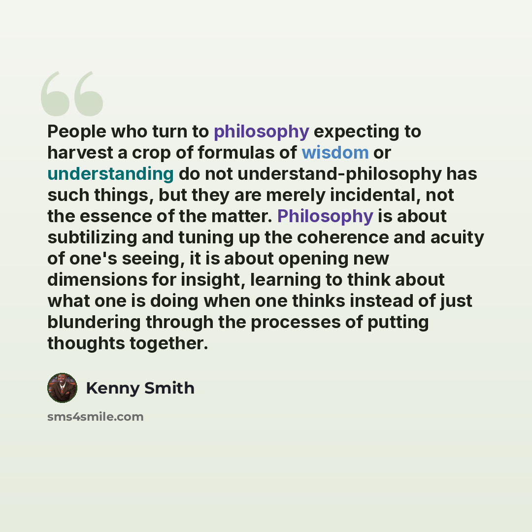 “People who turn to philosophy expecting to harvest a crop of formulas of wisdom or understanding do not understand-philosophy has such things, but they are merely incidental, not the essence of the matter. Philosophy is about subtilizing and tuning up the coherence and acuity of one's seeing, it…” quote by Kenny Smith
