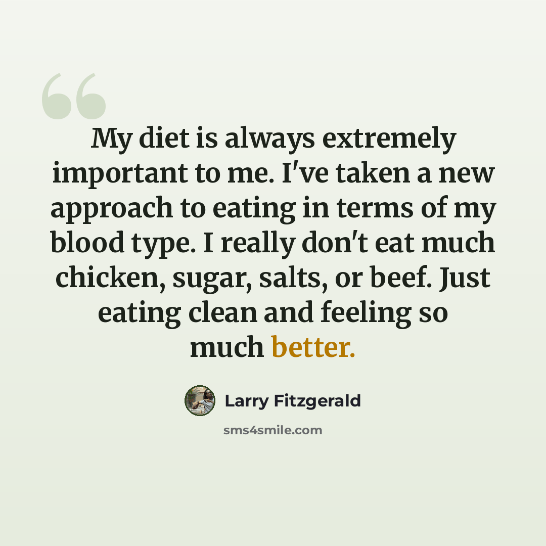 “My diet is always extremely important to me. I've taken a new approach to eating in terms of my blood type. I really don't eat much chicken, sugar, salts, or beef. Just eating clean and feeling so much better.” quote by Larry Fitzgerald