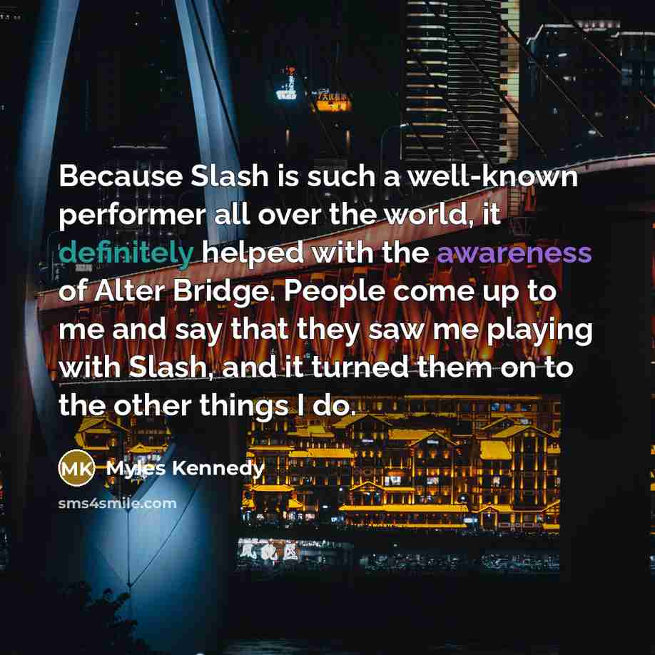 “Because Slash is such a well-known performer all over the world, it definitely helped with the awareness of Alter Bridge. People come up to me and say that they saw me playing with Slash, and it turned them on to the other things I do.” quote by Myles Kennedy