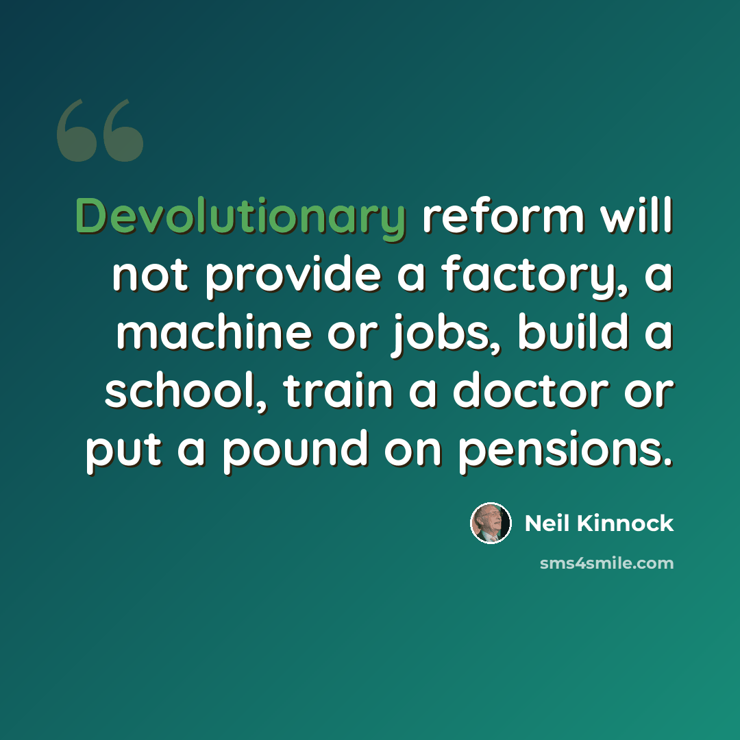 “Devolutionary reform will not provide a factory, a machine or jobs, build a school, train a doctor or put a pound on pensions.” quote by Neil Kinnock
